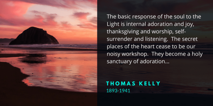 The basic response of the soul to the Light is internal adoration and joy, thanksgiving and worship, self-surrender and listening. The secret places of the heart cease to be our noisy workshop. They become a holy sanctuary of adoration...