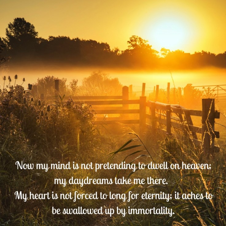 Now my mind is not pretending to dwell on heaven; my daydreams take me there. My heart is not forced to long for eternity; it aches to be swallowed up by immortality.