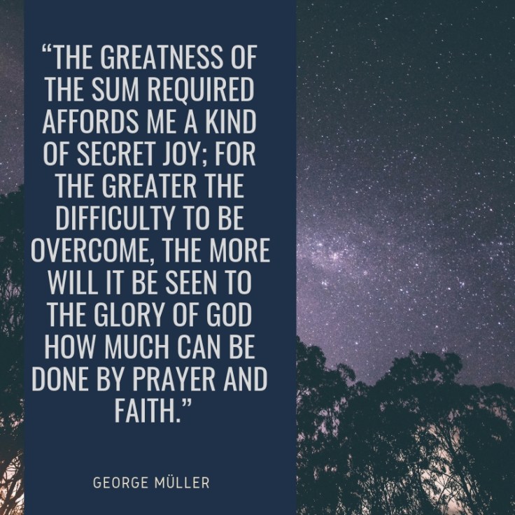 “The greatness of the sum required affords me a kind of secret joy; for the greater the difficulty to be overcome, the more will it be seen to the glory of God how much can be done by prayer and faith.”.jpg
